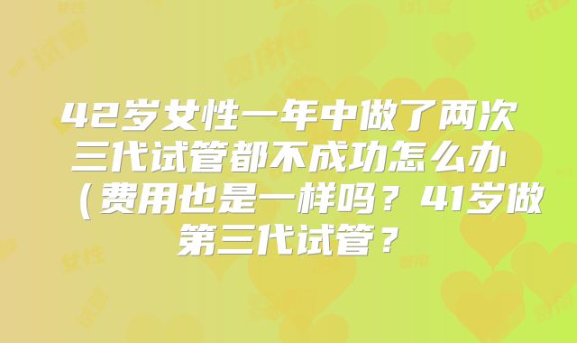 42岁女性一年中做了两次三代试管都不成功怎么办（费用也是一样吗？41岁做第三代试管？