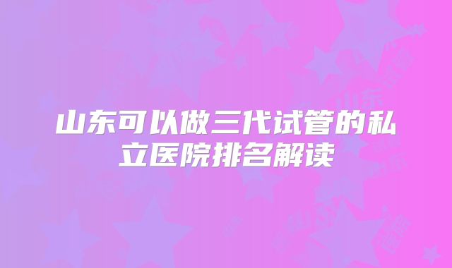 山东可以做三代试管的私立医院排名解读