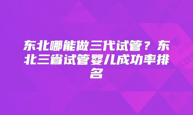 东北哪能做三代试管？东北三省试管婴儿成功率排名