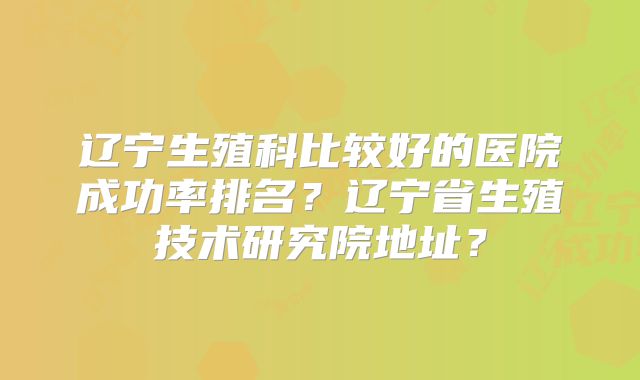 辽宁生殖科比较好的医院成功率排名？辽宁省生殖技术研究院地址？