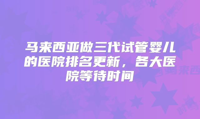 马来西亚做三代试管婴儿的医院排名更新,各大医院等待时间