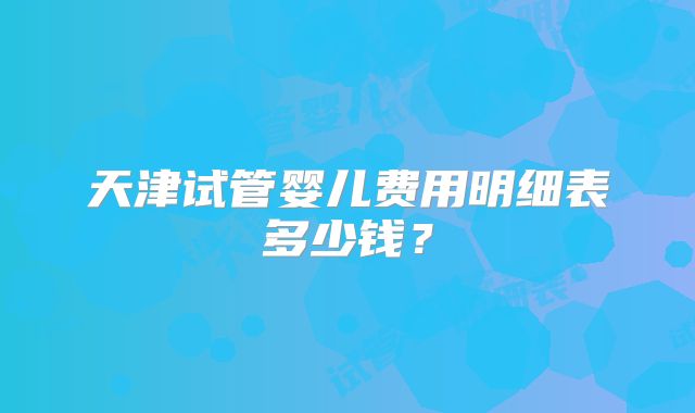 天津试管婴儿费用明细表多少钱？