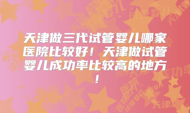 天津做三代试管婴儿哪家医院比较好！天津做试管婴儿成功率比较高的地方！