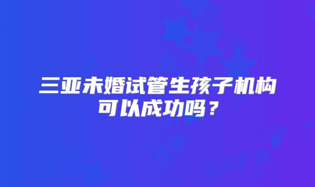 三亚未婚试管生孩子机构可以成功吗？