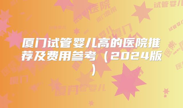 厦门试管婴儿高的医院推荐及费用参考(2024版)