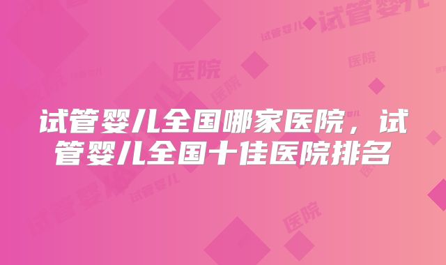 试管婴儿全国哪家医院，试管婴儿全国十佳医院排名