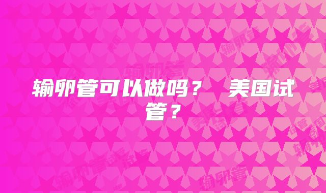 输卵管可以做吗？ 美国试管？