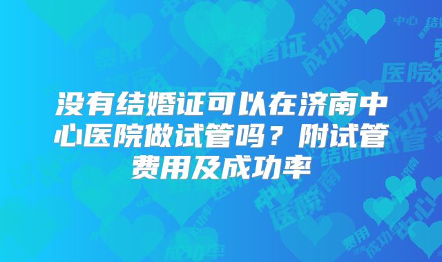 没有结婚证可以在济南中心医院做试管吗？附试管费用及成功率