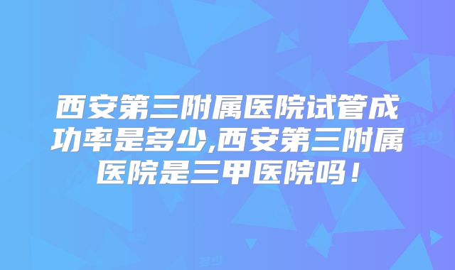 西安第三附属医院试管成功率是多少,西安第三附属医院是三甲医院吗！
