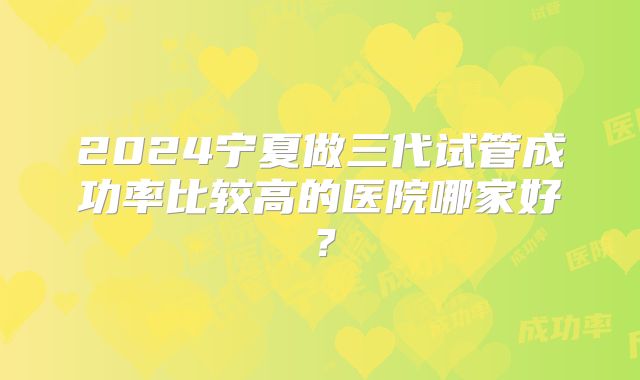 2024宁夏做三代试管成功率比较高的医院哪家好？