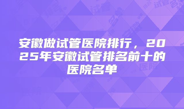 安徽做试管医院排行，2025年安徽试管排名前十的医院名单