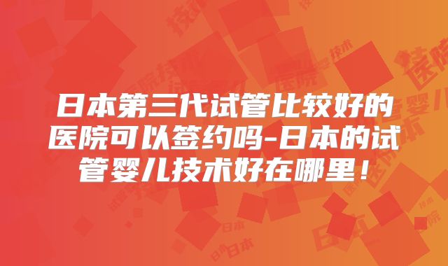 日本第三代试管比较好的医院可以签约吗-日本的试管婴儿技术好在哪里！