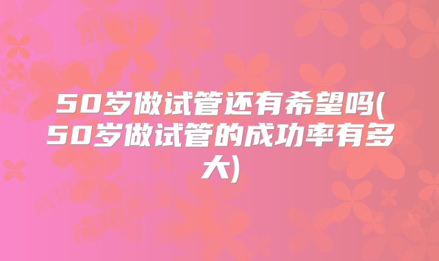 50岁做试管还有希望吗(50岁做试管的成功率有多大)