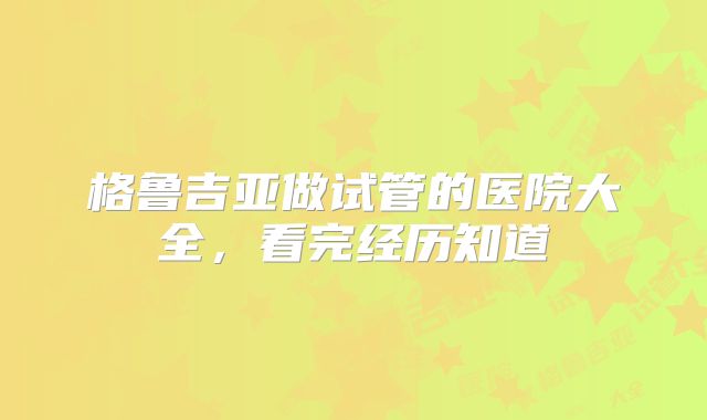 格鲁吉亚做试管的医院大全，看完经历知道