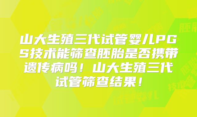 山大生殖三代试管婴儿PGS技术能筛查胚胎是否携带遗传病吗!山大生殖三代试管筛查结果!