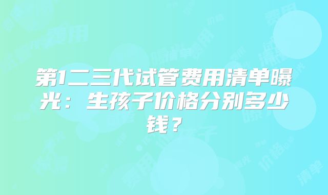 第1二三代试管费用清单曝光：生孩子价格分别多少钱？