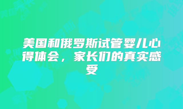 美国和俄罗斯试管婴儿心得体会，家长们的真实感受
