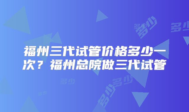 福州三代试管价格多少一次?福州总院做三代试管