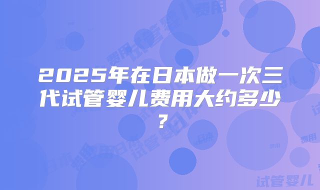 2025年在日本做一次三代试管婴儿费用大约多少?