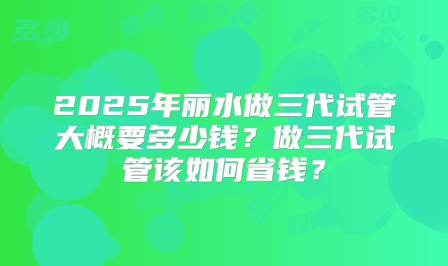 2025年丽水做三代试管大概要多少钱？做三代试管该如何省钱？