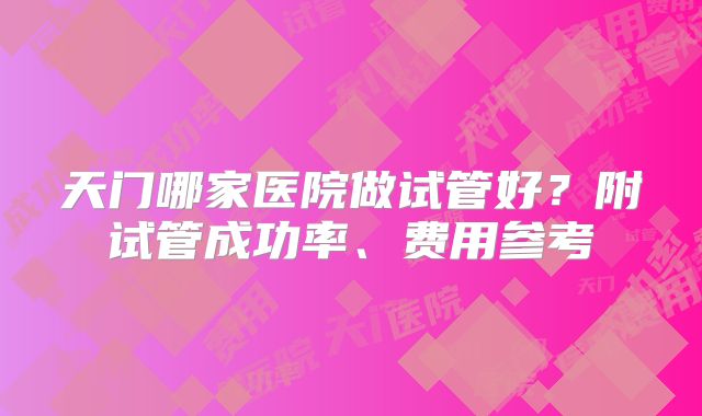 天门哪家医院做试管好?附试管成功率、费用参考