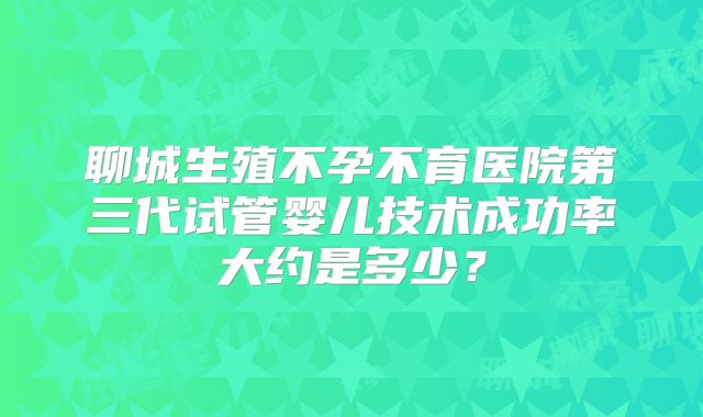 聊城生殖不孕不育医院第三代试管婴儿技术成功率大约是多少？