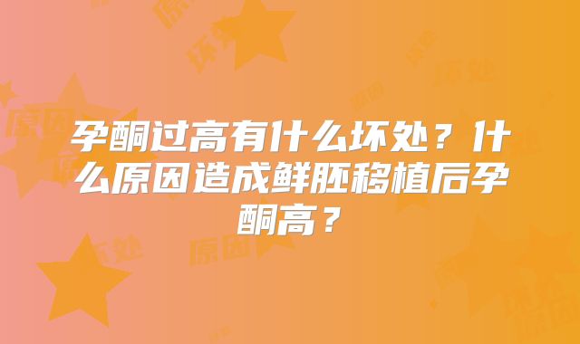 孕酮过高有什么坏处？什么原因造成鲜胚移植后孕酮高？