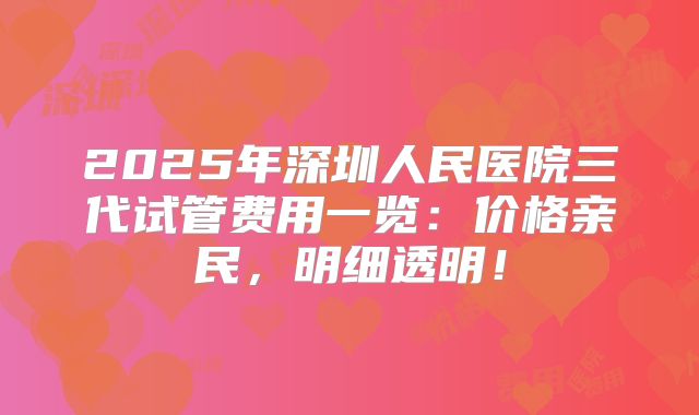 2025年深圳人民医院三代试管费用一览：价格亲民，明细透明！