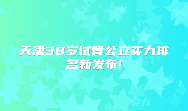 天津38岁试管公立实力排名新发布!