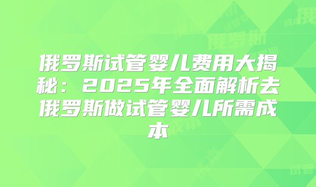 俄罗斯试管婴儿费用大揭秘：2025年全面解析去俄罗斯做试管婴儿所需成本