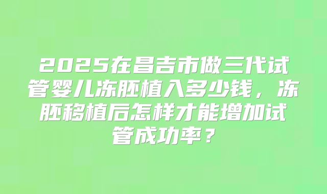 2025在昌吉市做三代试管婴儿冻胚植入多少钱，冻胚移植后怎样才能增加试管成功率？