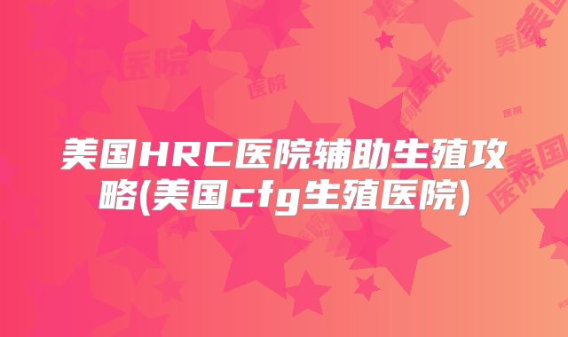 美国HRC医院辅助生殖攻略(美国cfg生殖医院)