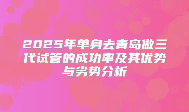 2025年单身去青岛做三代试管的成功率及其优势与劣势分析