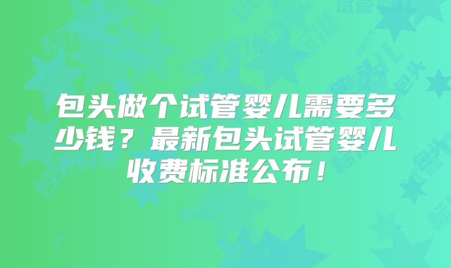 包头做个试管婴儿需要多少钱？最新包头试管婴儿收费标准公布！