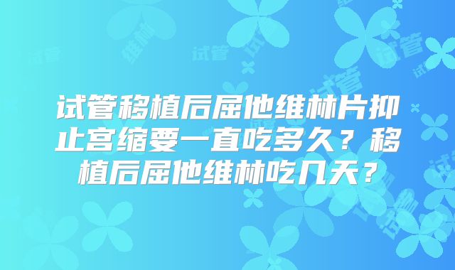 试管移植后屈他维林片抑止宫缩要一直吃多久？移植后屈他维林吃几天？