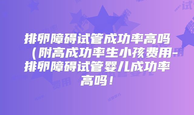 排卵障碍试管成功率高吗（附高成功率生小孩费用-排卵障碍试管婴儿成功率高吗！