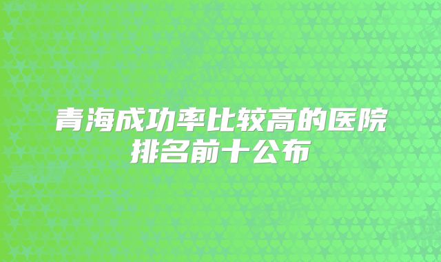 青海成功率比较高的医院排名前十公布