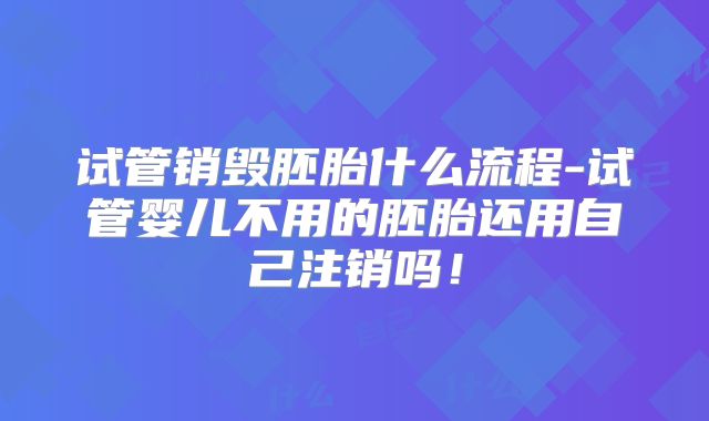 试管销毁胚胎什么流程-试管婴儿不用的胚胎还用自己注销吗！