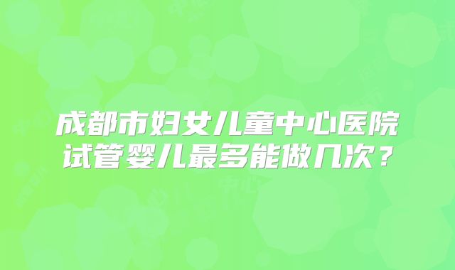 成都市妇女儿童中心医院试管婴儿最多能做几次？
