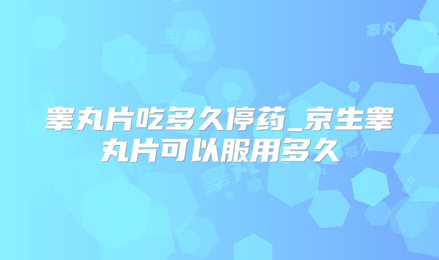 睾丸片吃多久停药_京生睾丸片可以服用多久
