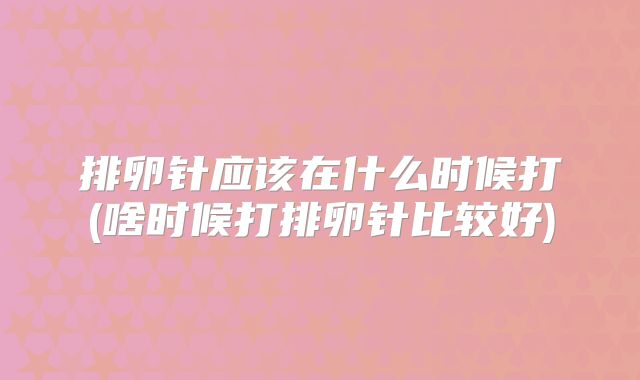 排卵针应该在什么时候打(啥时候打排卵针比较好)