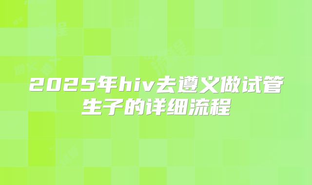 2025年hiv去遵义做试管生子的详细流程