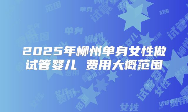 2025年柳州单身女性做试管婴儿 费用大概范围