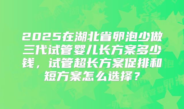 2025在湖北省卵泡少做三代试管婴儿长方案多少钱，试管超长方案促排和短方案怎么选择？