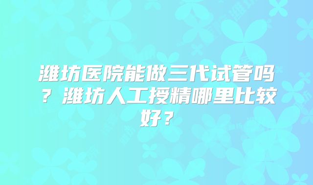 潍坊医院能做三代试管吗？潍坊人工授精哪里比较好？