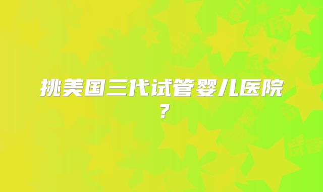 挑美国三代试管婴儿医院？
