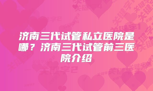 济南三代试管私立医院是哪？济南三代试管前三医院介绍