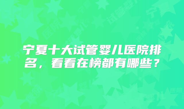 宁夏十大试管婴儿医院排名，看看在榜都有哪些？