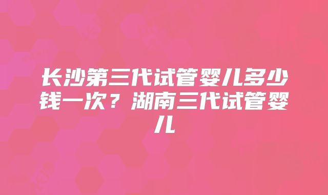 长沙第三代试管婴儿多少钱一次？湖南三代试管婴儿