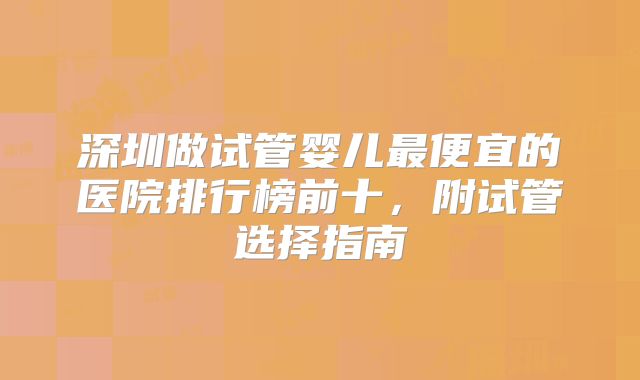 深圳做试管婴儿最便宜的医院排行榜前十,附试管选择指南
